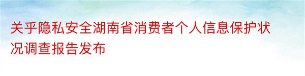 关乎隐私安全湖南省消费者个人信息保护状况调查报告发布