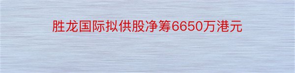 胜龙国际拟供股净筹6650万港元