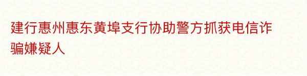 建行惠州惠东黄埠支行协助警方抓获电信诈骗嫌疑人