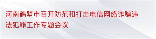 河南鹤壁市召开防范和打击电信网络诈骗违法犯罪工作专题会议