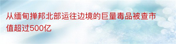 从缅甸掸邦北部运往边境的巨量毒品被查市值超过500亿