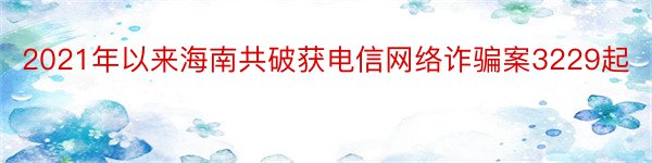 2021年以来海南共破获电信网络诈骗案3229起