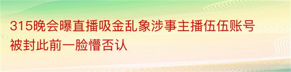 315晚会曝直播吸金乱象涉事主播伍伍账号被封此前一脸懵否认