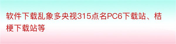 软件下载乱象多央视315点名PC6下载站、桔梗下载站等