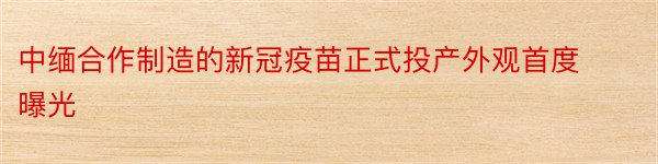 中缅合作制造的新冠疫苗正式投产外观首度曝光