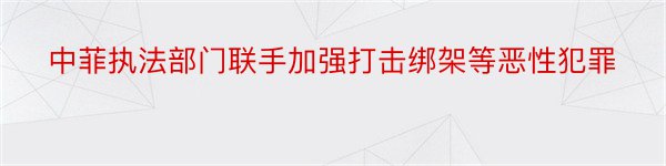 中菲执法部门联手加强打击绑架等恶性犯罪