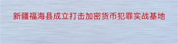 新疆福海县成立打击加密货币犯罪实战基地