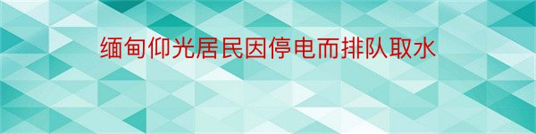 缅甸仰光居民因停电而排队取水