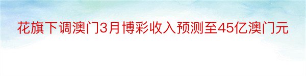 花旗下调澳门3月博彩收入预测至45亿澳门元