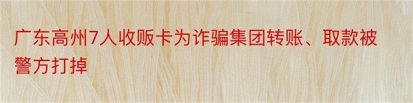 广东高州7人收贩卡为诈骗集团转账、取款被警方打掉