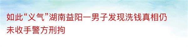 如此“义气”湖南益阳一男子发现洗钱真相仍未收手警方刑拘