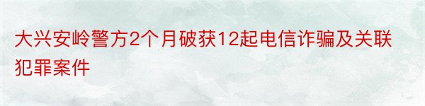 大兴安岭警方2个月破获12起电信诈骗及关联犯罪案件