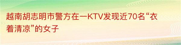 越南胡志明市警方在一KTV发现近70名“衣着清凉”的女子