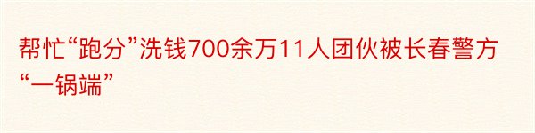 帮忙“跑分”洗钱700余万11人团伙被长春警方“一锅端”