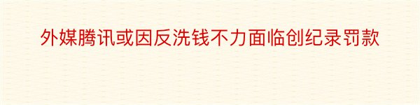 外媒腾讯或因反洗钱不力面临创纪录罚款