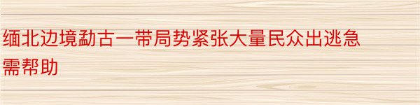 缅北边境勐古一带局势紧张大量民众出逃急需帮助