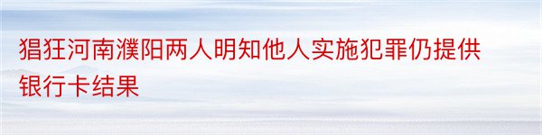 猖狂河南濮阳两人明知他人实施犯罪仍提供银行卡结果