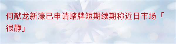 何猷龙新濠已申请赌牌短期续期称近日市场「很静」