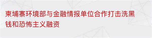 柬埔寨环境部与金融情报单位合作打击洗黑钱和恐怖主义融资