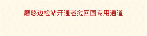 磨憨边检站开通老挝回国专用通道