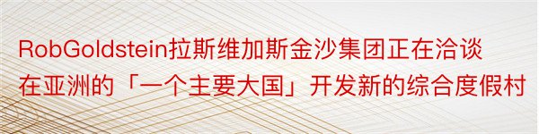 RobGoldstein拉斯维加斯金沙集团正在洽谈在亚洲的「一个主要大国」开发新的综合度假村