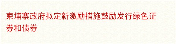 柬埔寨政府拟定新激励措施鼓励发行绿色证券和债券