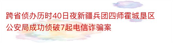 跨省侦办历时40日夜新疆兵团四师霍城垦区公安局成功侦破7起电信诈骗案