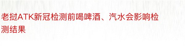 老挝ATK新冠检测前喝啤酒、汽水会影响检测结果