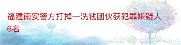 福建南安警方打掉一洗钱团伙获犯罪嫌疑人6名