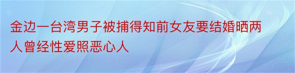 金边一台湾男子被捕得知前女友要结婚晒两人曾经性爱照恶心人