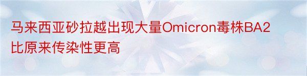 马来西亚砂拉越出现大量Omicron毒株BA2比原来传染性更高