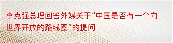 李克强总理回答外媒关于“中国是否有一个向世界开放的路线图”的提问