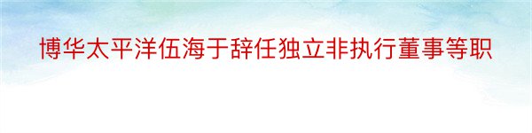 博华太平洋伍海于辞任独立非执行董事等职