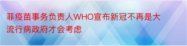 菲疫苗事务负责人WHO宣布新冠不再是大流行病政府才会考虑