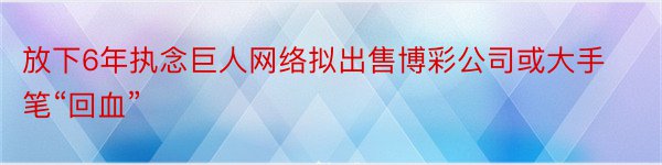 放下6年执念巨人网络拟出售博彩公司或大手笔“回血”