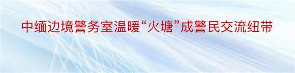 中缅边境警务室温暖“火塘”成警民交流纽带