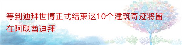 等到迪拜世博正式结束这10个建筑奇迹将留在阿联酋迪拜