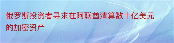 俄罗斯投资者寻求在阿联酋清算数十亿美元的加密资产