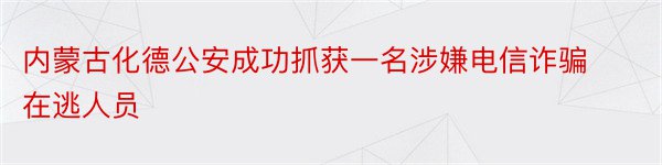 内蒙古化德公安成功抓获一名涉嫌电信诈骗在逃人员