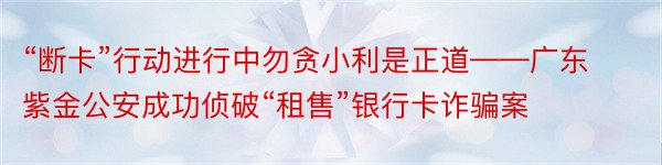 “断卡”行动进行中勿贪小利是正道——广东紫金公安成功侦破“租售”银行卡诈骗案