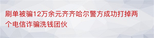 刷单被骗12万余元齐齐哈尔警方成功打掉两个电信诈骗洗钱团伙