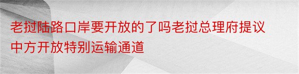 老挝陆路口岸要开放的了吗老挝总理府提议中方开放特别运输通道