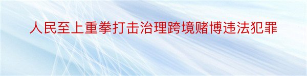 人民至上重拳打击治理跨境赌博违法犯罪