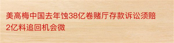 美高梅中国去年蚀38亿卷赌厅存款诉讼须赔2亿料追回机会微