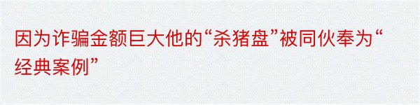 因为诈骗金额巨大他的“杀猪盘”被同伙奉为“经典案例”