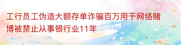 工行员工伪造大额存单诈骗百万用于网络赌博被禁止从事银行业11年