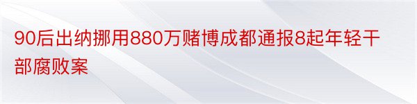 90后出纳挪用880万赌博成都通报8起年轻干部腐败案