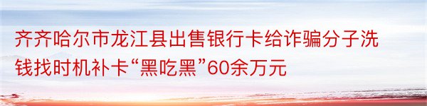 齐齐哈尔市龙江县出售银行卡给诈骗分子洗钱找时机补卡“黑吃黑”60余万元