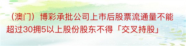 （澳门）博彩承批公司上市后股票流通量不能超过30拥5以上股份股东不得「交叉持股」