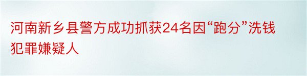 河南新乡县警方成功抓获24名因“跑分”洗钱犯罪嫌疑人